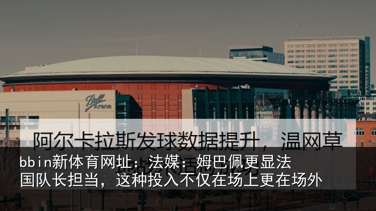 bbin新体育网址：法媒：姆巴佩更显法国队长担当，这种投入不仅在场上更在场外