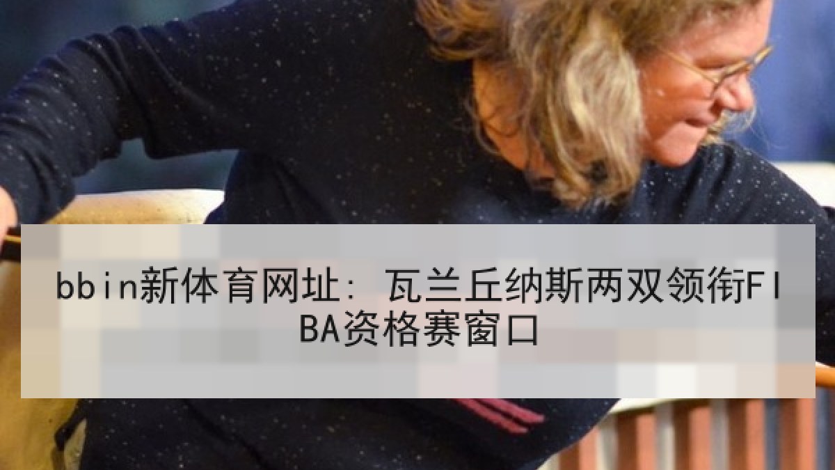 bbin新体育网址: 瓦兰丘纳斯两双领衔FIBA资格赛窗口