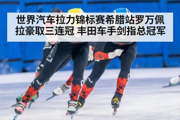 世界汽车拉力锦标赛希腊站罗万佩拉豪取三连冠 丰田车手剑指总冠军