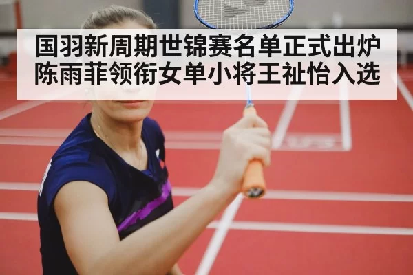 国羽新周期世锦赛名单正式出炉陈雨菲领衔女单小将王祉怡入选