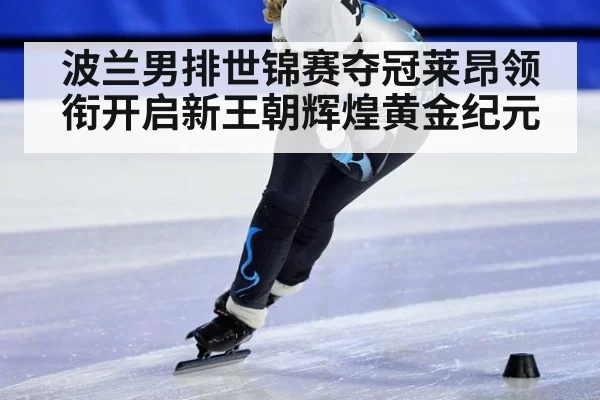波兰男排世锦赛夺冠莱昂领衔开启新王朝辉煌黄金纪元